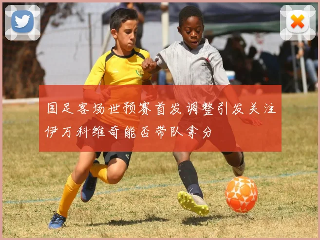 国足客场世预赛首发调整引发关注伊万科维奇能否带队拿分